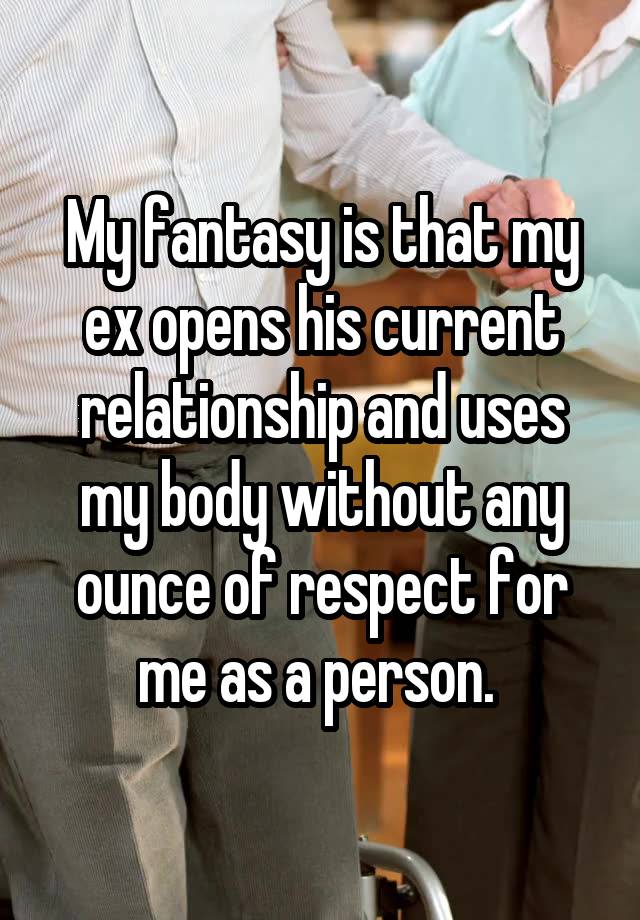 My fantasy is that my ex opens his current relationship and uses my body without any ounce of respect for me as a person. 