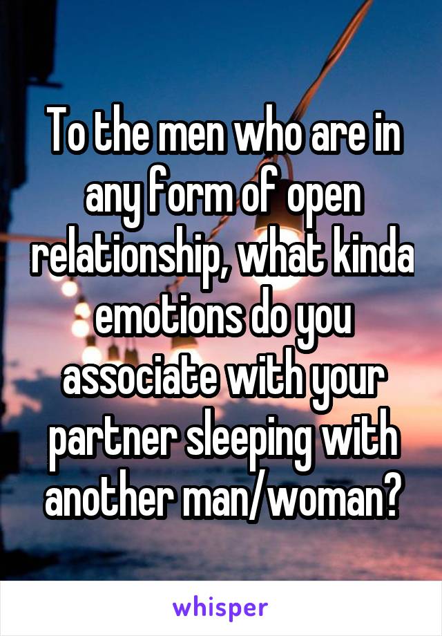 To the men who are in any form of open relationship, what kinda emotions do you associate with your partner sleeping with another man/woman?