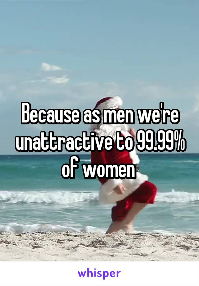 Because as men we're unattractive to 99.99% of women 