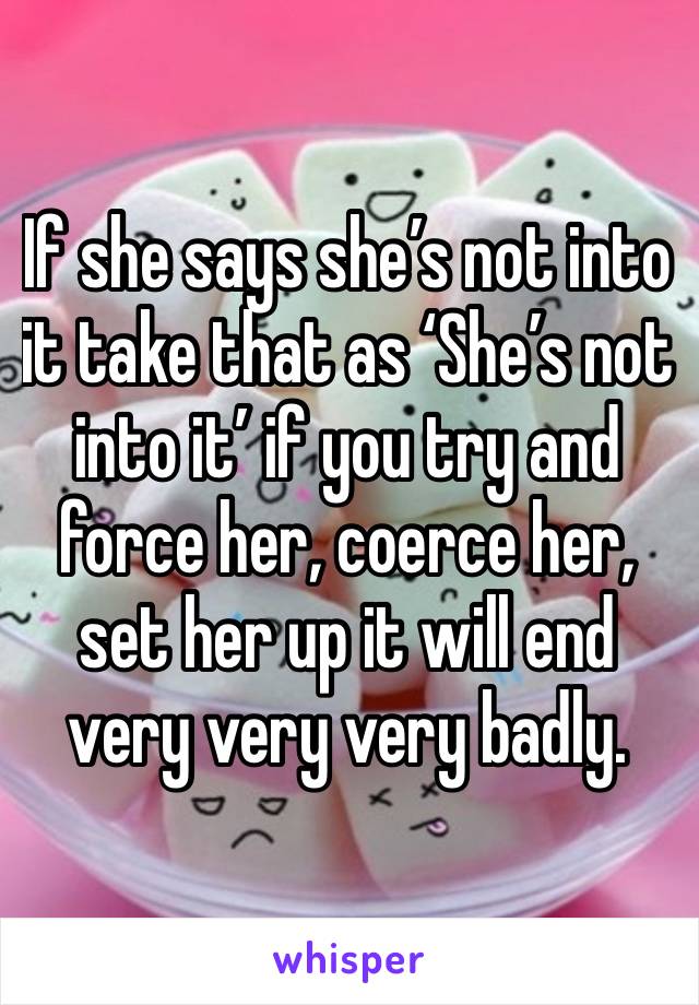 If she says she’s not into it take that as ‘She’s not into it’ if you try and force her, coerce her, set her up it will end very very very badly. 