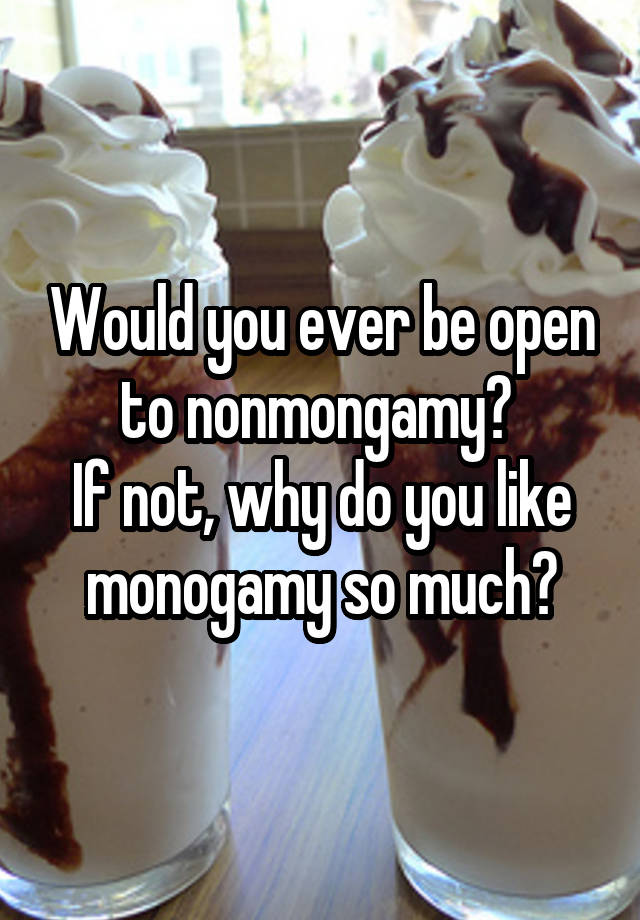 Would you ever be open to nonmongamy? 
If not, why do you like monogamy so much?