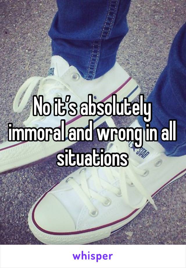 No it’s absolutely immoral and wrong in all situations