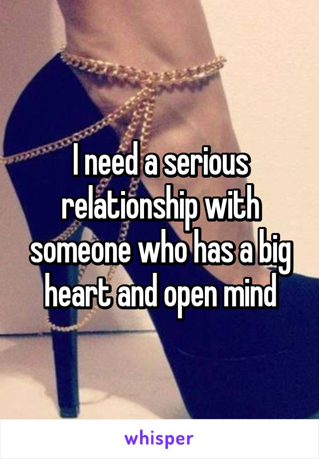 I need a serious relationship with someone who has a big heart and open mind