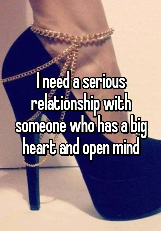 I need a serious relationship with someone who has a big heart and open mind