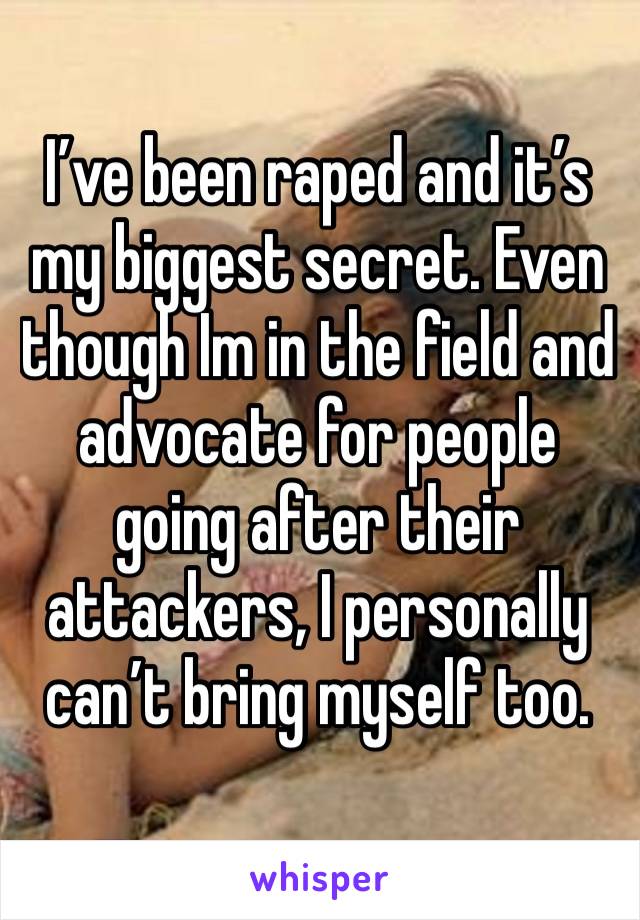 I’ve been raped and it’s my biggest secret. Even though Im in the field and advocate for people going after their 
attackers, I personally can’t bring myself too.