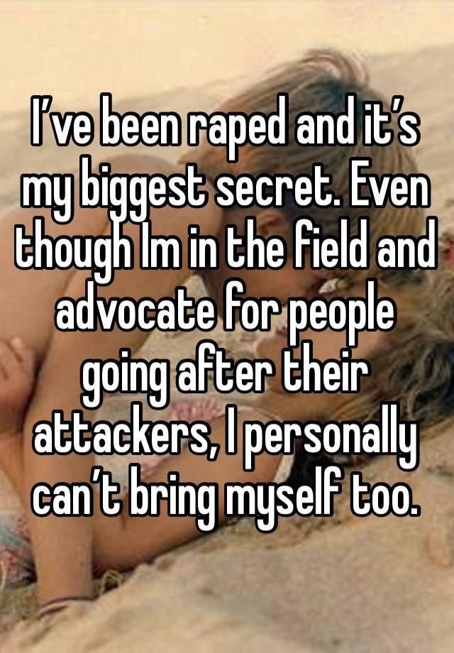 I’ve been raped and it’s my biggest secret. Even though Im in the field and advocate for people going after their 
attackers, I personally can’t bring myself too.