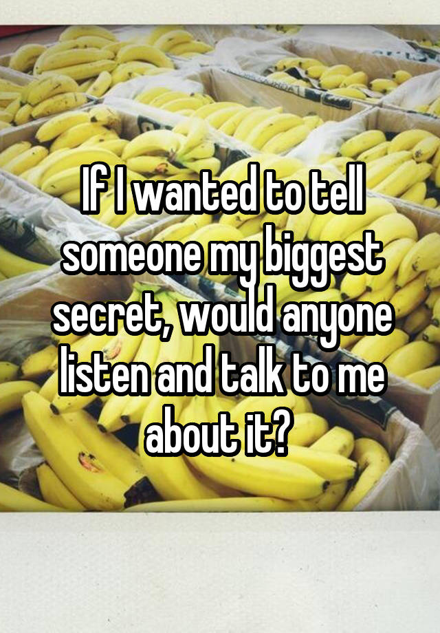 If I wanted to tell someone my biggest secret, would anyone listen and talk to me about it? 