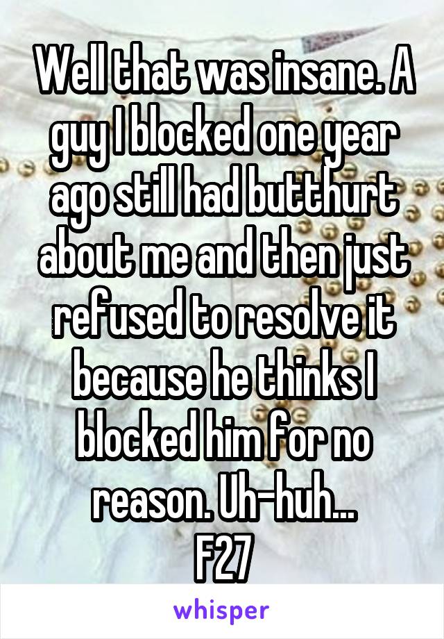 Well that was insane. A guy I blocked one year ago still had butthurt about me and then just refused to resolve it because he thinks I blocked him for no reason. Uh-huh...
F27