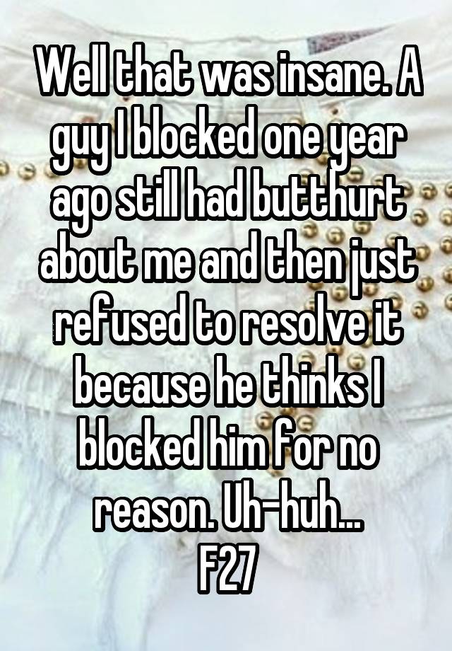 Well that was insane. A guy I blocked one year ago still had butthurt about me and then just refused to resolve it because he thinks I blocked him for no reason. Uh-huh...
F27