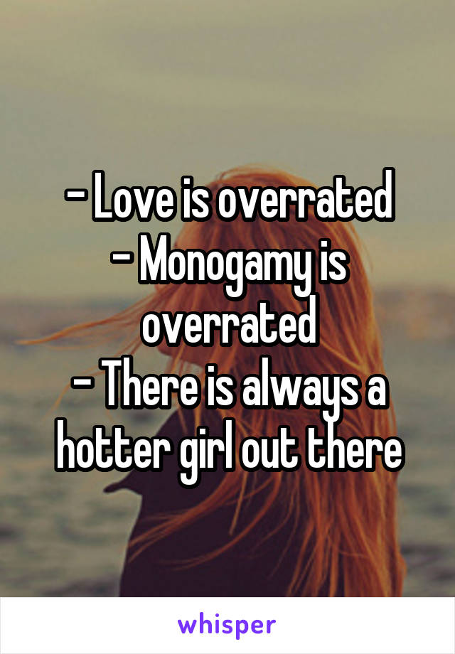 - Love is overrated
- Monogamy is overrated
- There is always a hotter girl out there
