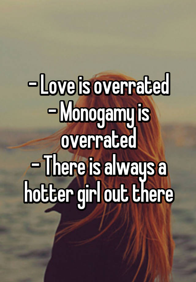 - Love is overrated
- Monogamy is overrated
- There is always a hotter girl out there