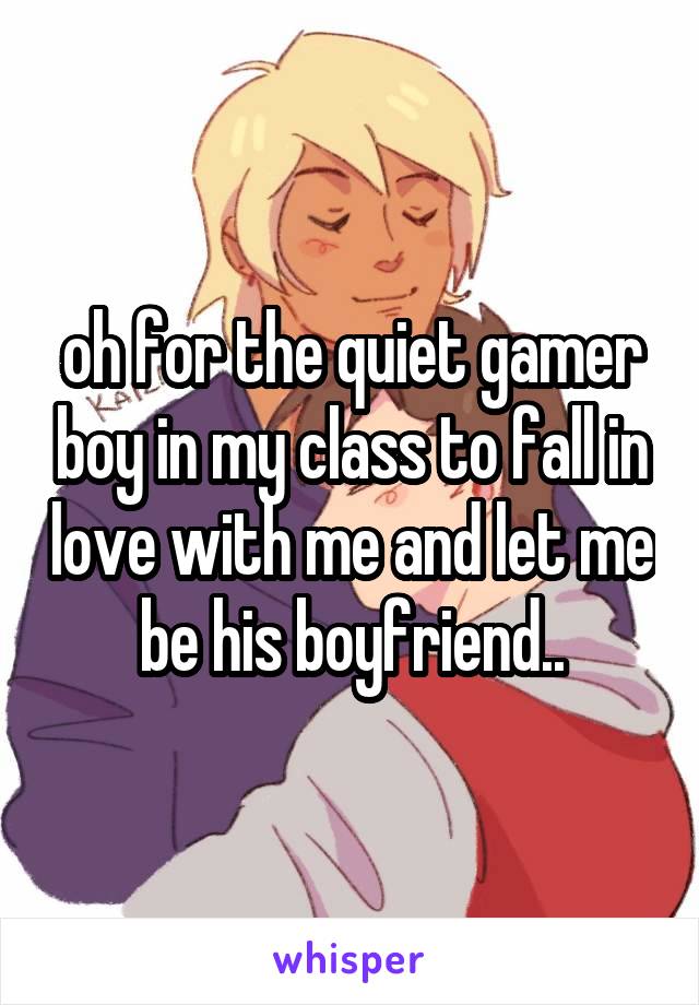 oh for the quiet gamer boy in my class to fall in love with me and let me be his boyfriend..