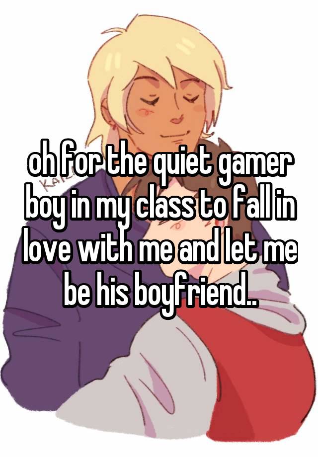 oh for the quiet gamer boy in my class to fall in love with me and let me be his boyfriend..