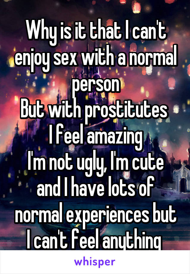 Why is it that I can't enjoy sex with a normal person
But with prostitutes 
I feel amazing
I'm not ugly, I'm cute and I have lots of normal experiences but I can't feel anything 