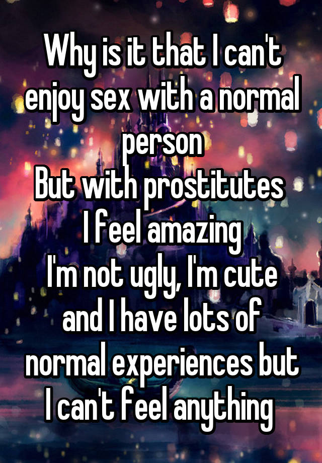 Why is it that I can't enjoy sex with a normal person
But with prostitutes 
I feel amazing
I'm not ugly, I'm cute and I have lots of normal experiences but I can't feel anything 