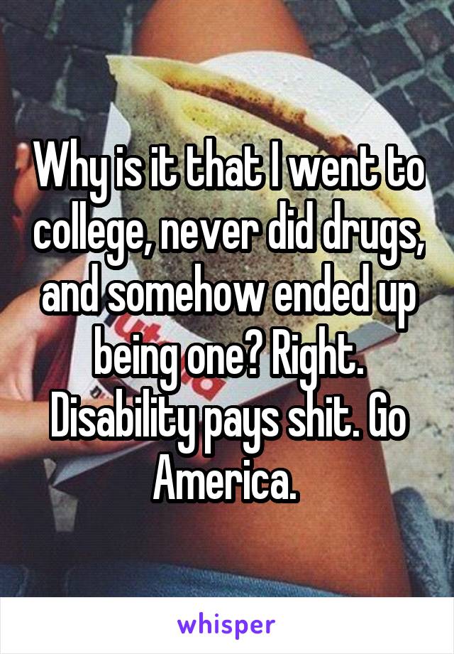 Why is it that I went to college, never did drugs, and somehow ended up being one? Right. Disability pays shit. Go America. 