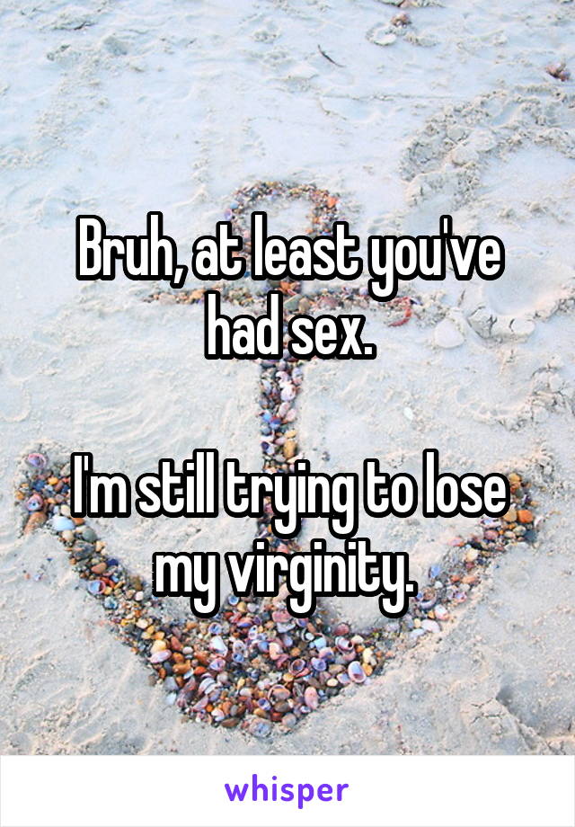 Bruh, at least you've had sex.

I'm still trying to lose my virginity. 