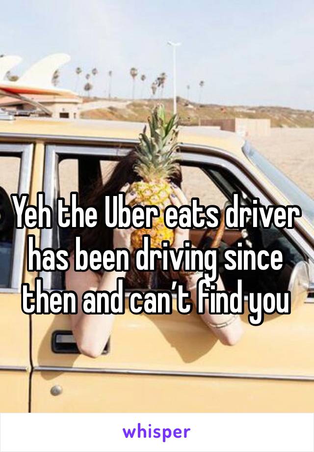 Yeh the Uber eats driver has been driving since then and can’t find you
