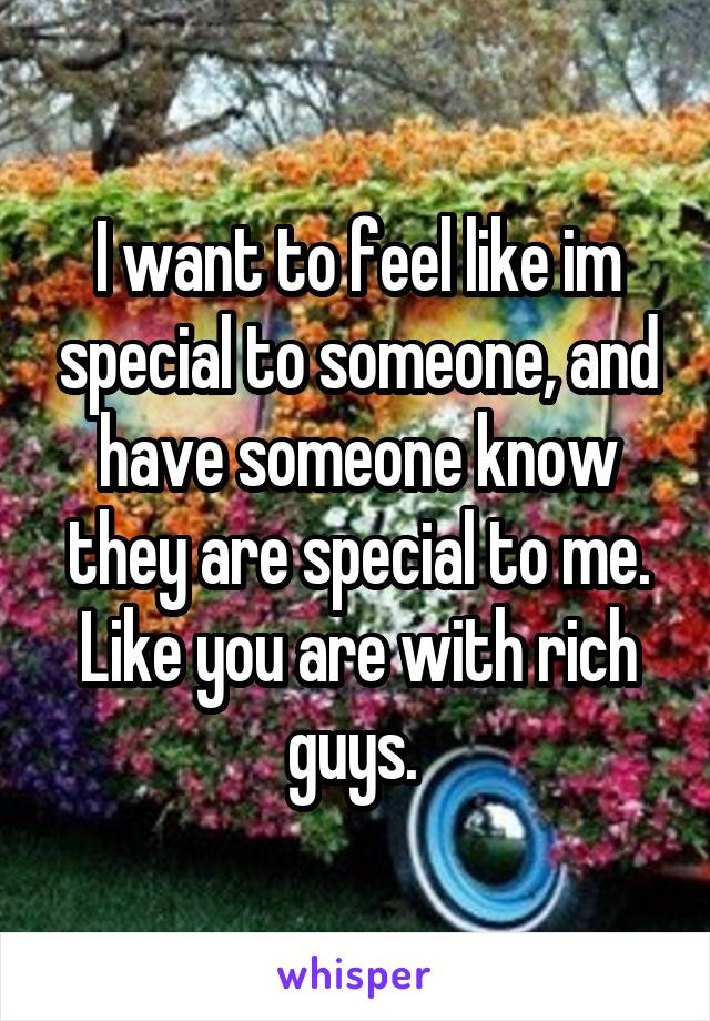 I want to feel like im special to someone, and have someone know they are special to me. Like you are with rich guys. 