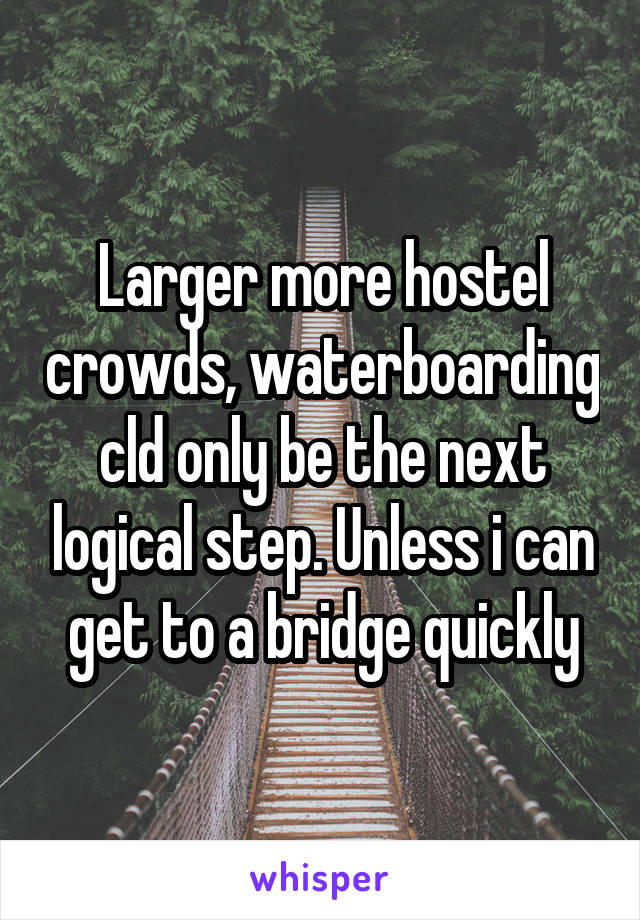 Larger more hostel crowds, waterboarding cld only be the next logical step. Unless i can get to a bridge quickly