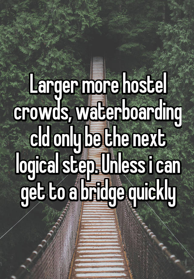 Larger more hostel crowds, waterboarding cld only be the next logical step. Unless i can get to a bridge quickly