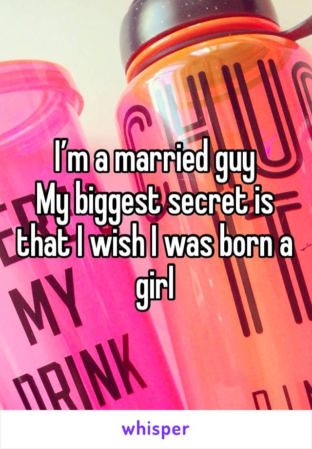 I’m a married guy
My biggest secret is that I wish I was born a girl