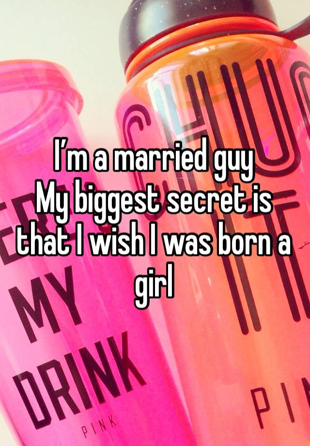 I’m a married guy
My biggest secret is that I wish I was born a girl