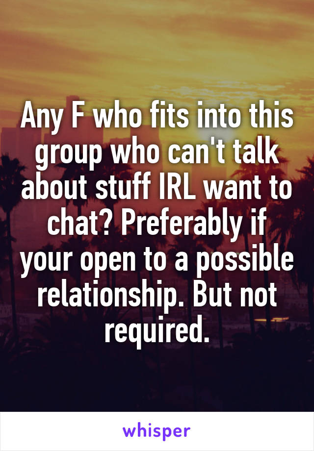 Any F who fits into this group who can't talk about stuff IRL want to chat? Preferably if your open to a possible relationship. But not required.