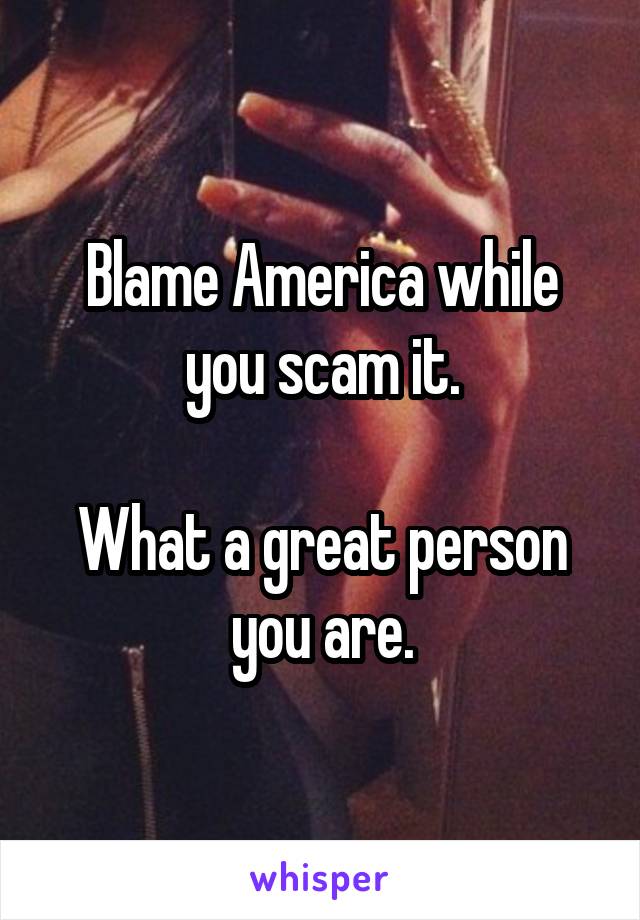 Blame America while you scam it.

What a great person you are.