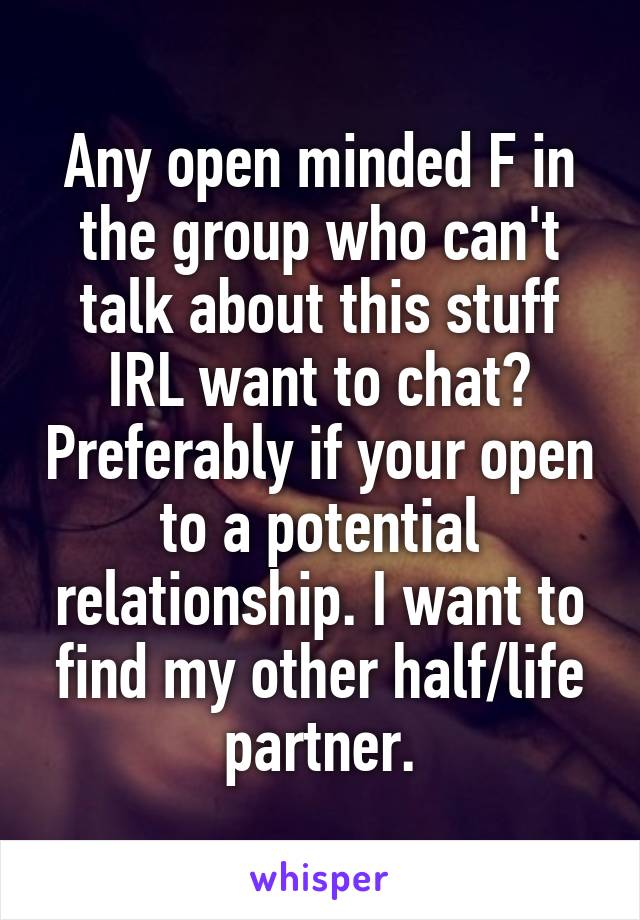 Any open minded F in the group who can't talk about this stuff IRL want to chat? Preferably if your open to a potential relationship. I want to find my other half/life partner.