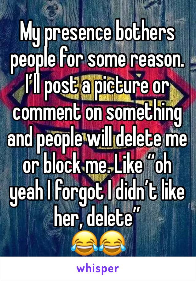 My presence bothers people for some reason. I’ll post a picture or comment on something and people will delete me or block me. Like “oh yeah I forgot I didn’t like her, delete” 
😂😂