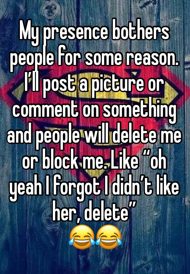 My presence bothers people for some reason. I’ll post a picture or comment on something and people will delete me or block me. Like “oh yeah I forgot I didn’t like her, delete” 
😂😂