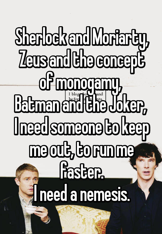 Sherlock and Moriarty,
Zeus and the concept of monogamy, 
Batman and the Joker, 
I need someone to keep me out, to run me faster.
I need a nemesis.