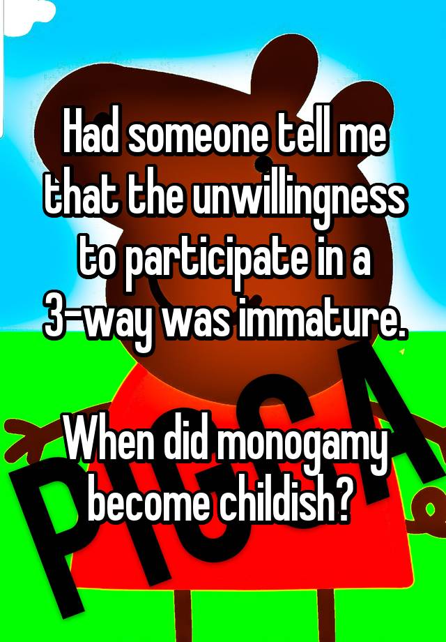 Had someone tell me that the unwillingness to participate in a 3-way was immature.

When did monogamy become childish? 