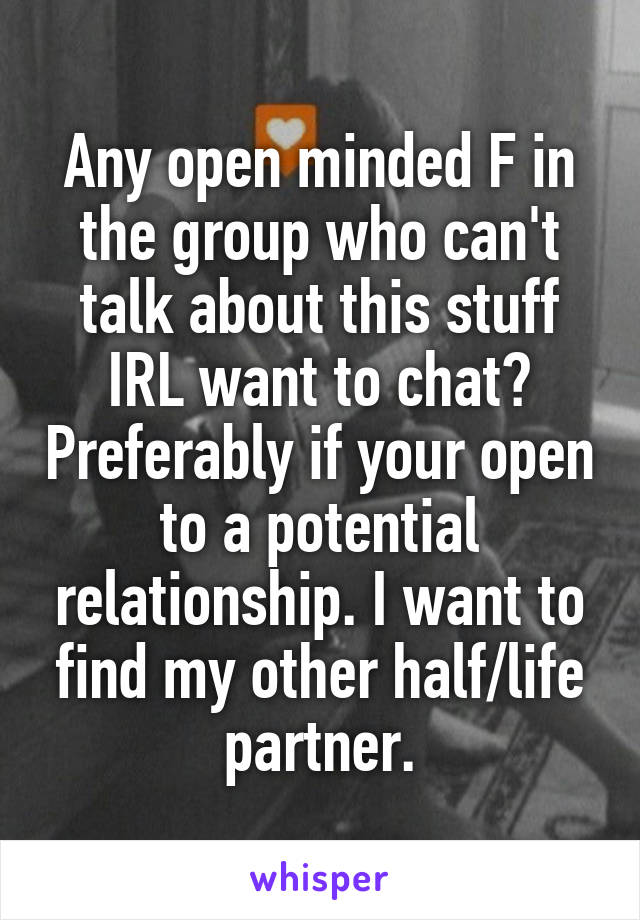 Any open minded F in the group who can't talk about this stuff IRL want to chat? Preferably if your open to a potential relationship. I want to find my other half/life partner.