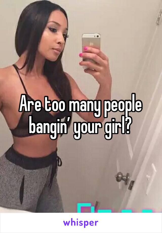 Are too many people bangin’ your girl?