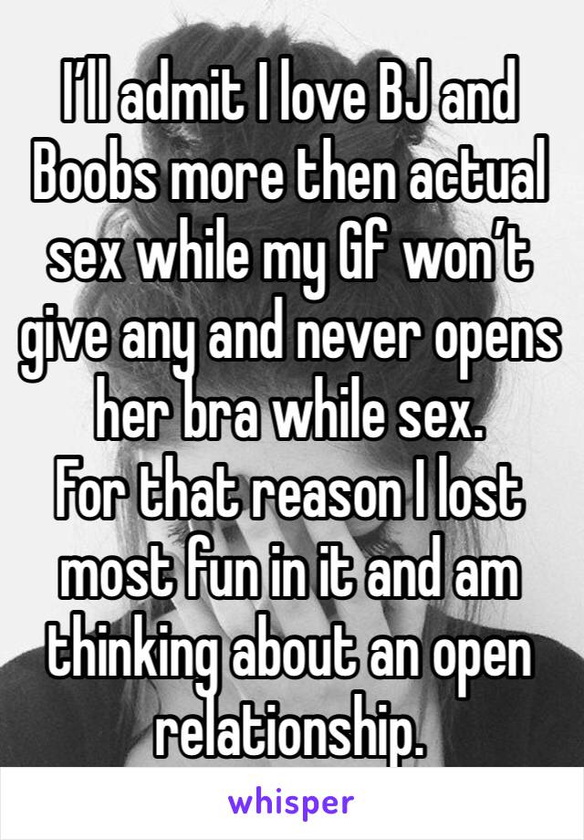 I’ll admit I love BJ and Boobs more then actual sex while my Gf won’t give any and never opens her bra while sex.
For that reason I lost most fun in it and am thinking about an open relationship.