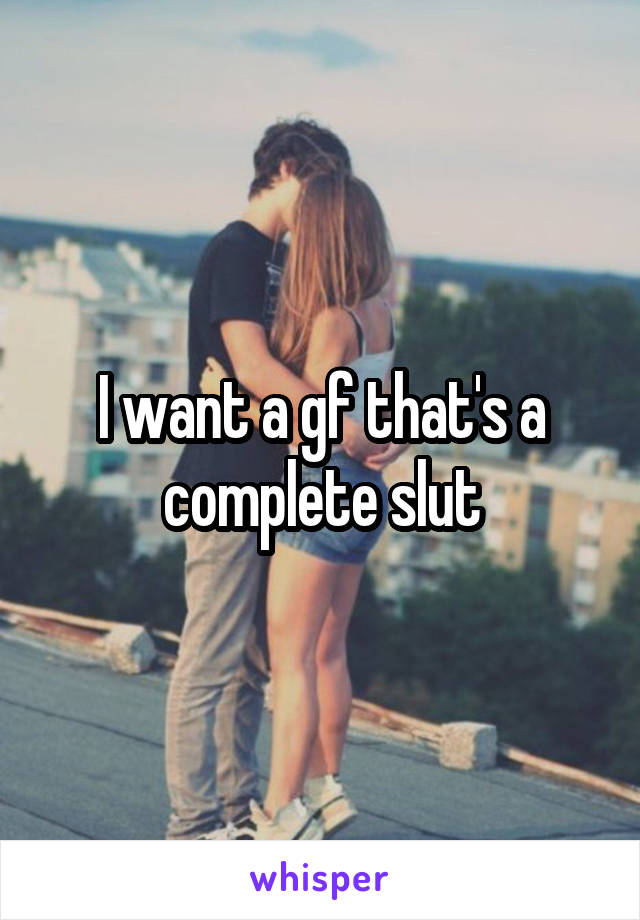 I want a gf that's a complete slut