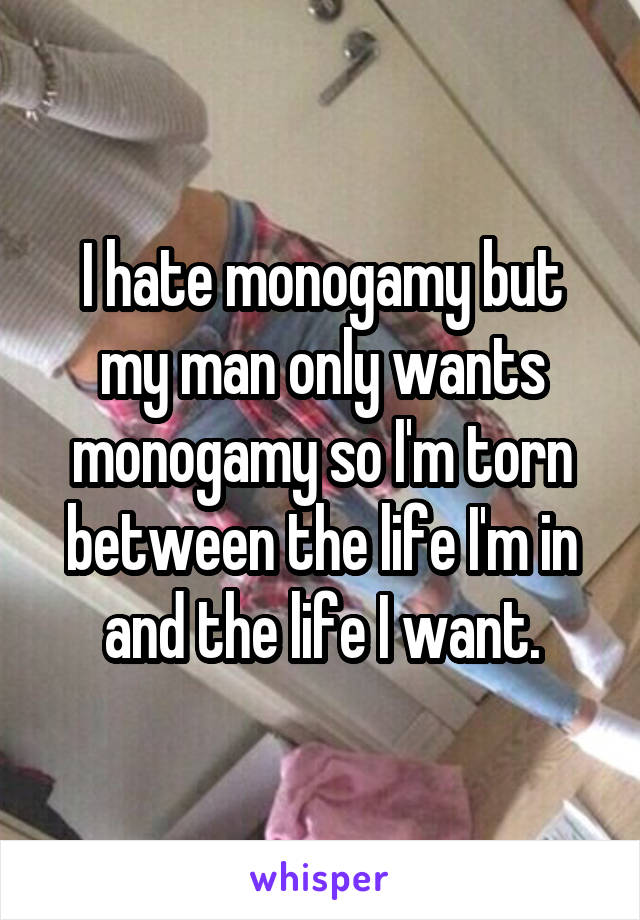 I hate monogamy but my man only wants monogamy so I'm torn between the life I'm in and the life I want.