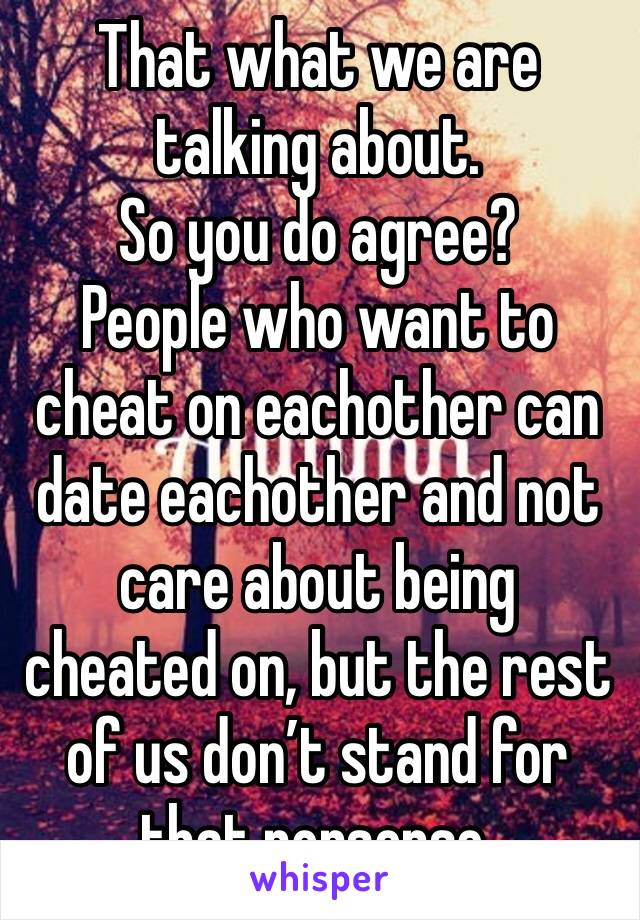 That what we are talking about. 
So you do agree?
People who want to cheat on eachother can date eachother and not care about being cheated on, but the rest of us don’t stand for that nonsense. 