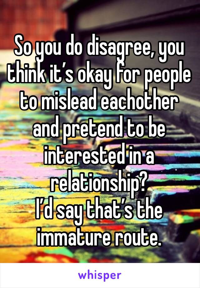 So you do disagree, you think it’s okay for people to mislead eachother and pretend to be interested in a relationship? 
I’d say that’s the immature route. 