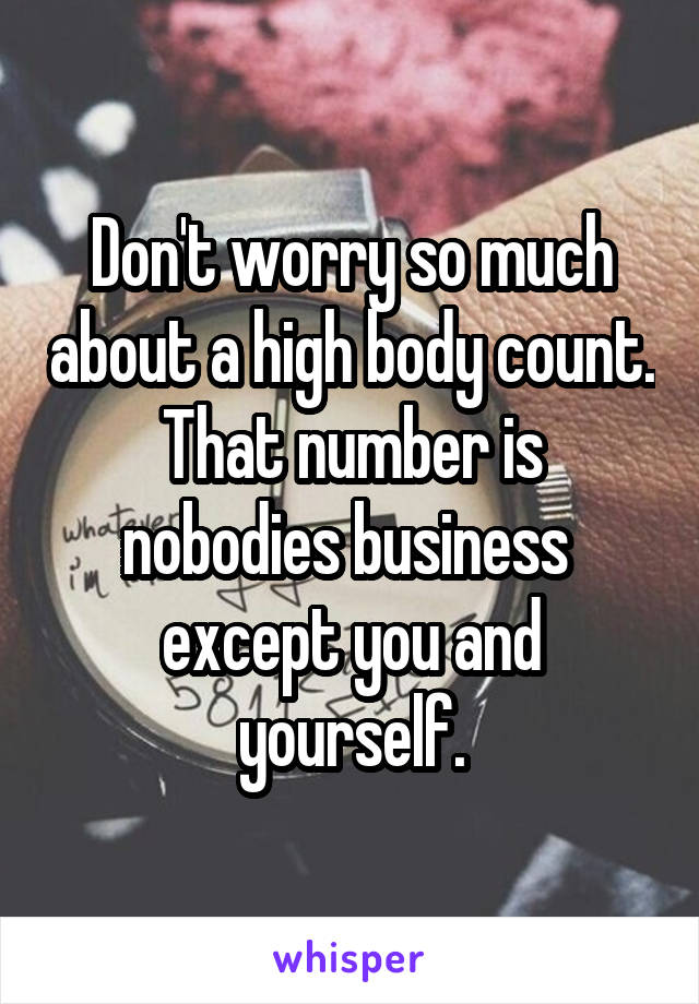 Don't worry so much about a high body count. That number is nobodies business  except you and yourself.