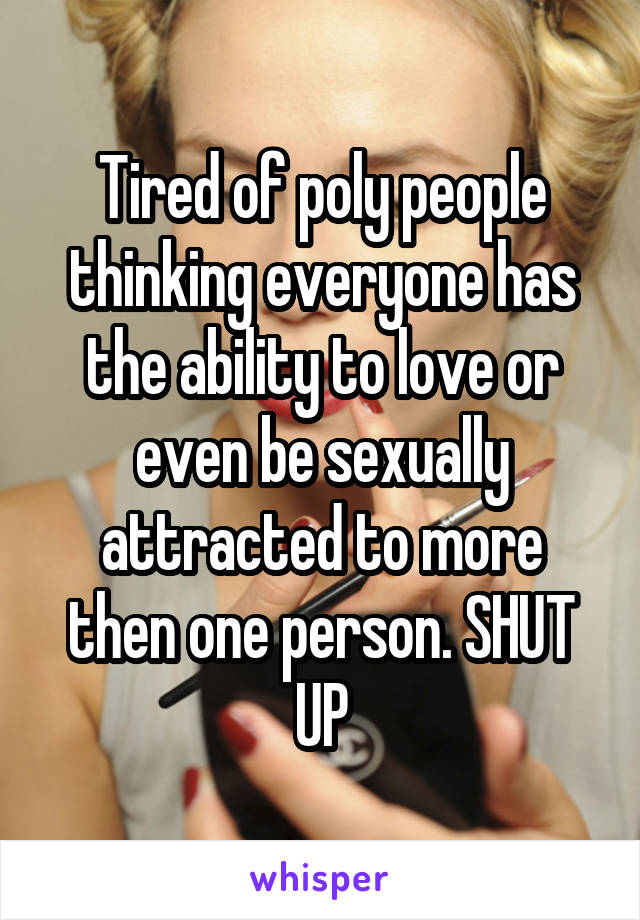 Tired of poly people thinking everyone has the ability to love or even be sexually attracted to more then one person. SHUT UP