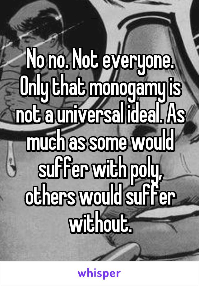 No no. Not everyone. Only that monogamy is not a universal ideal. As much as some would suffer with poly, others would suffer without.