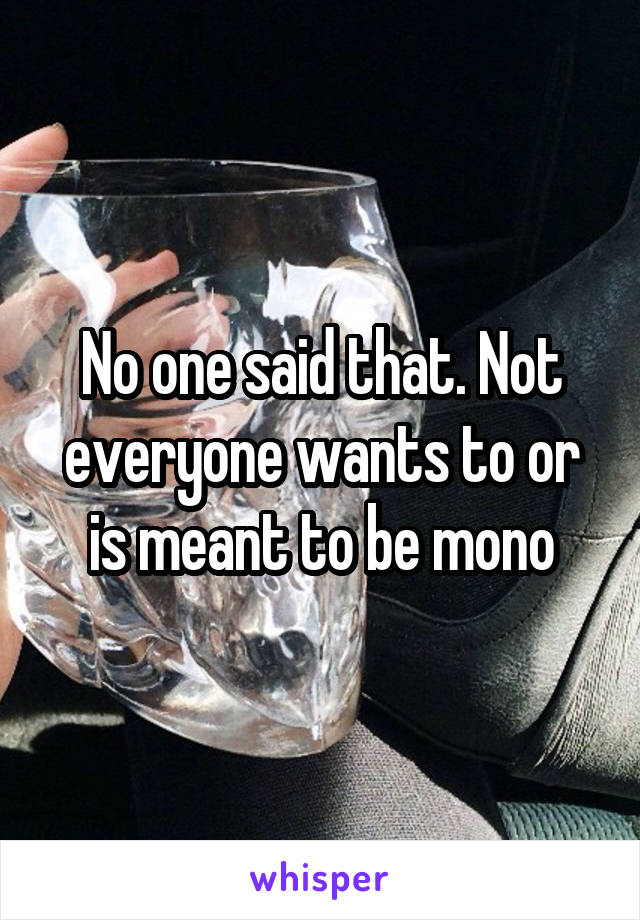 No one said that. Not everyone wants to or is meant to be mono