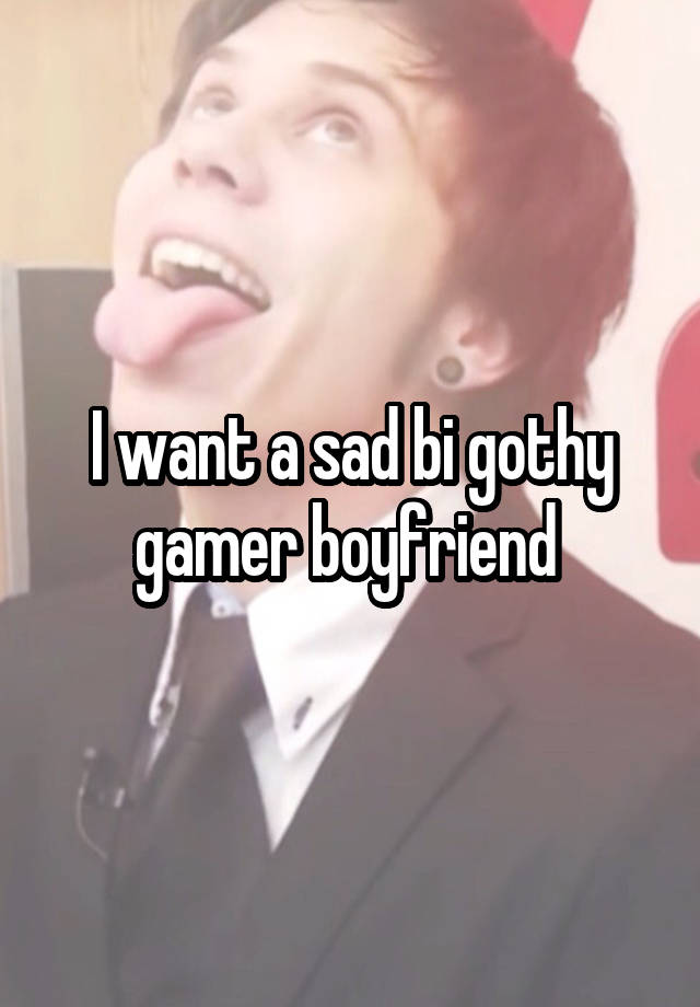 I want a sad bi gothy gamer boyfriend 