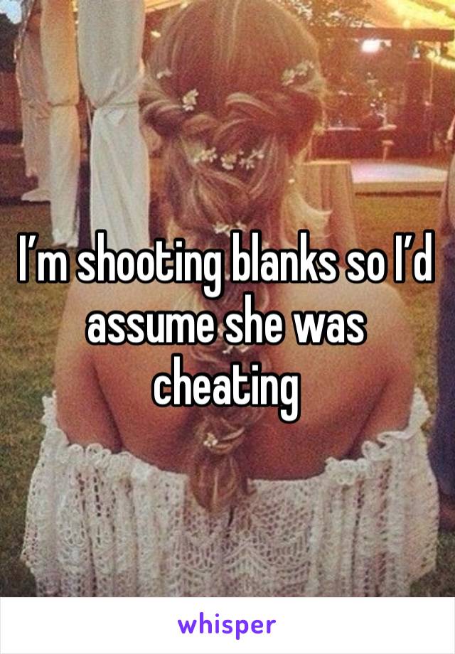 I’m shooting blanks so I’d assume she was cheating 