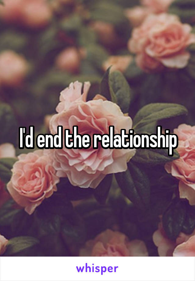 I'd end the relationship