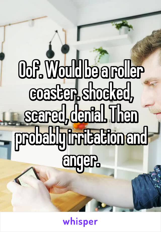 Oof. Would be a roller coaster. shocked, scared, denial. Then probably irritation and anger.