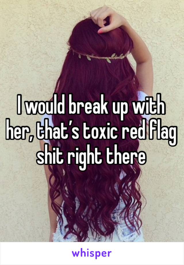 I would break up with her, that’s toxic red flag shit right there